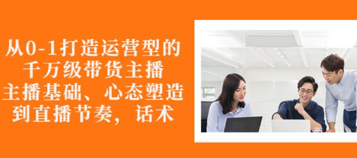 从0-1打造运营型的带货主播：主播基础、心态塑造，能力培养到直播节奏，话术进行全面讲解-白嫖收集分享